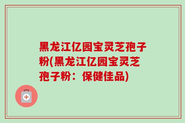 黑龙江亿园宝灵芝孢子粉(黑龙江亿园宝灵芝孢子粉:保健佳品)-第1张图片-卓越灵芝孢子粉 黑龙江亿园宝灵芝孢子粉(黑龙江亿园宝灵芝孢子粉:保健佳品)-第1张图片-卓越灵芝孢子粉