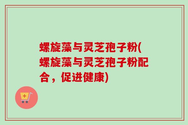 螺旋藻与灵芝孢子粉(螺旋藻与灵芝孢子粉配合，促进健康)-第1张图片-卓越灵芝孢子粉