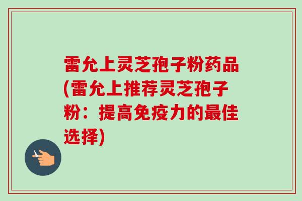 雷允上灵芝孢子粉药品(雷允上推荐灵芝孢子粉：提高免疫力的最佳选择)-第1张图片-卓越灵芝孢子粉