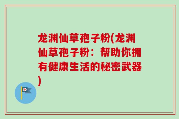 龙渊仙草孢子粉(龙渊仙草孢子粉:帮助你拥有健康生活的秘密武器)-第1张图片-卓越灵芝孢子粉 龙渊仙草孢子粉(龙渊仙草孢子粉:帮助你拥有健康生活的秘密武器)-第1张图片-卓越灵芝孢子粉
