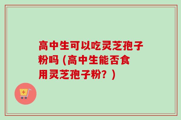 高中生可以吃灵芝孢子粉吗 (高中生能否食用灵芝孢子粉？)-第1张图片-卓越灵芝孢子粉
