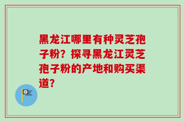 黑龙江哪里有种灵芝孢子粉?探寻黑龙江灵芝孢子粉的产地和购买渠道?-第1张图片-卓越灵芝孢子粉 黑龙江哪里有种灵芝孢子粉?探寻黑龙江灵芝孢子粉的产地和购买渠道?-第1张图片-卓越灵芝孢子粉