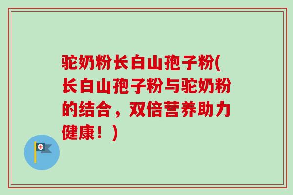 驼奶粉长白山孢子粉(长白山孢子粉与驼奶粉的结合,双倍营养助力健康!)-第1张图片-卓越灵芝孢子粉 驼奶粉长白山孢子粉(长白山孢子粉与驼奶粉的结合,双倍营养助力健康!)-第1张图片-卓越灵芝孢子粉