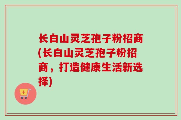 长白山灵芝孢子粉招商(长白山灵芝孢子粉招商,打造健康生活新选择)-第1张图片-卓越灵芝孢子粉 长白山灵芝孢子粉招商(长白山灵芝孢子粉招商,打造健康生活新选择)-第1张图片-卓越灵芝孢子粉