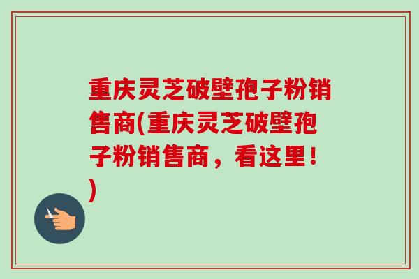 重庆灵芝破壁孢子粉销售商(重庆灵芝破壁孢子粉销售商,看这里!)-第1张图片-卓越灵芝孢子粉 重庆灵芝破壁孢子粉销售商(重庆灵芝破壁孢子粉销售商,看这里!)-第1张图片-卓越灵芝孢子粉