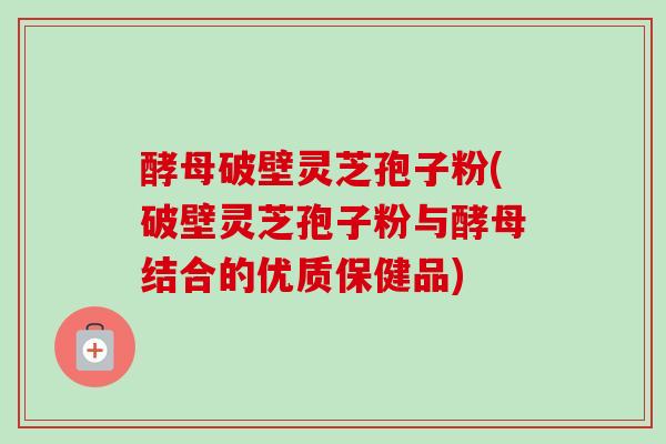 酵母破壁灵芝孢子粉(破壁灵芝孢子粉与酵母结合的优质保健品)-第1张图片-卓越灵芝孢子粉