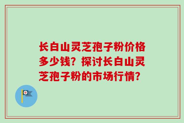 长白山灵芝孢子粉价格多少钱?探讨长白山灵芝孢子粉的市场行情?-第1张图片-卓越灵芝孢子粉 长白山灵芝孢子粉价格多少钱?探讨长白山灵芝孢子粉的市场行情?-第1张图片-卓越灵芝孢子粉