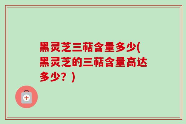 黑灵芝三萜含量多少(黑灵芝的三萜含量高达多少？)-第1张图片-卓越灵芝孢子粉