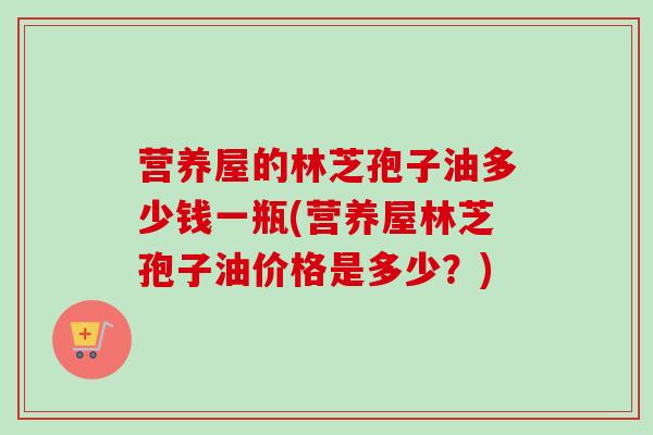 营养屋的林芝孢子油多少钱一瓶(营养屋林芝孢子油价格是多少?)-第1张图片-卓越灵芝孢子粉 营养屋的林芝孢子油多少钱一瓶(营养屋林芝孢子油价格是多少?)-第1张图片-卓越灵芝孢子粉