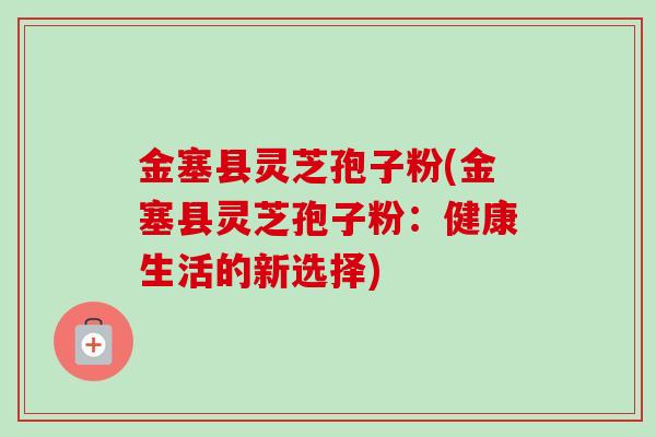 金塞县灵芝孢子粉(金塞县灵芝孢子粉:健康生活的新选择)-第1张图片-卓越灵芝孢子粉 金塞县灵芝孢子粉(金塞县灵芝孢子粉:健康生活的新选择)-第1张图片-卓越灵芝孢子粉