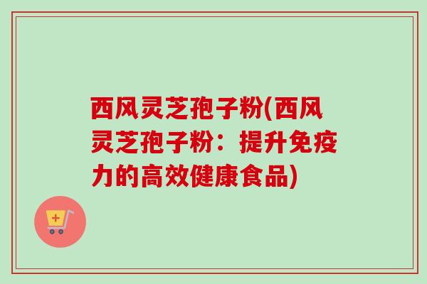 西风灵芝孢子粉(西风灵芝孢子粉：提升免疫力的高效健康食品)-第1张图片-卓越灵芝孢子粉