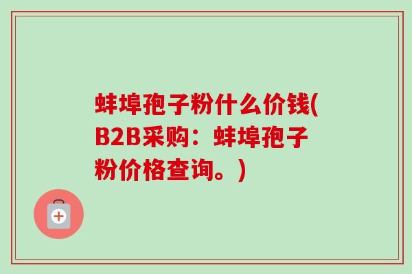 蚌埠孢子粉什么价钱(B2B采购：蚌埠孢子粉价格查询。)-第1张图片-卓越灵芝孢子粉