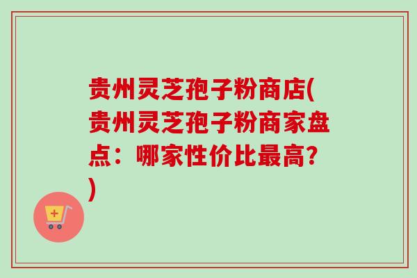 贵州灵芝孢子粉商店(贵州灵芝孢子粉商家盘点：哪家性价比最高？)-第1张图片-卓越灵芝孢子粉