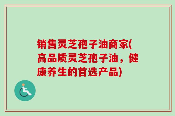 销售灵芝孢子油商家(高品质灵芝孢子油，健康养生的首选产品)-第1张图片-卓越灵芝孢子粉