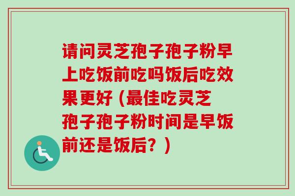 请问灵芝孢子孢子粉早上吃饭前吃吗饭后吃效果更好 (最佳吃灵芝孢子孢子粉时间是早饭前还是饭后？)-第1张图片-卓越灵芝孢子粉