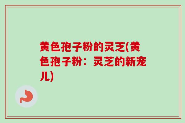 黄色孢子粉的灵芝(黄色孢子粉:灵芝的新宠儿)-第1张图片-卓越灵芝孢子粉 黄色孢子粉的灵芝(黄色孢子粉:灵芝的新宠儿)-第1张图片-卓越灵芝孢子粉