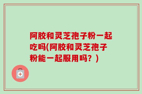 阿胶和灵芝孢子粉一起吃吗(阿胶和灵芝孢子粉能一起服用吗?)-第1张图片-卓越灵芝孢子粉 阿胶和灵芝孢子粉一起吃吗(阿胶和灵芝孢子粉能一起服用吗?)-第1张图片-卓越灵芝孢子粉