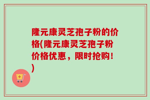 隆元康灵芝孢子粉的价格(隆元康灵芝孢子粉价格优惠，限时抢购！)-第1张图片-卓越灵芝孢子粉