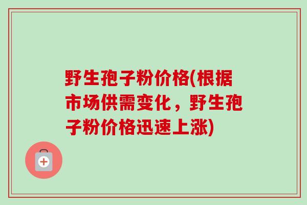 野生孢子粉价格(根据市场供需变化，野生孢子粉价格迅速上涨)-第1张图片-卓越灵芝孢子粉
