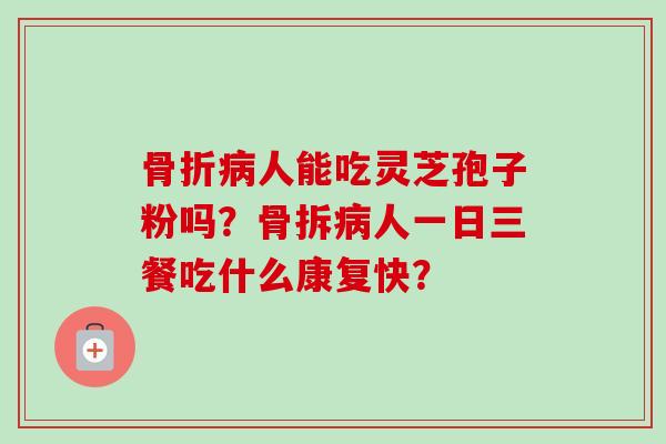 骨折病人能吃灵芝孢子粉吗？骨拆病人一日三餐吃什么康复快？-第1张图片-卓越灵芝孢子粉