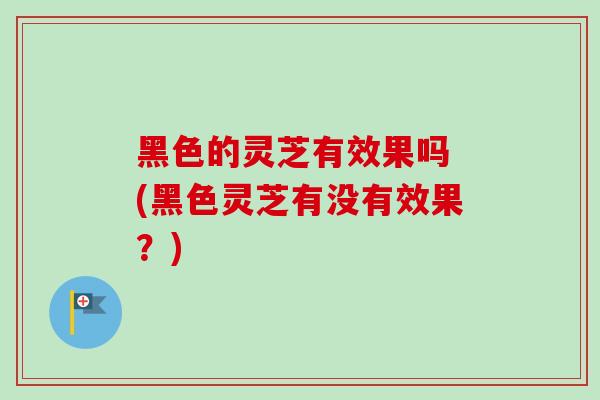 黑色的灵芝有效果吗 (黑色灵芝有没有效果？)-第1张图片-卓越灵芝孢子粉