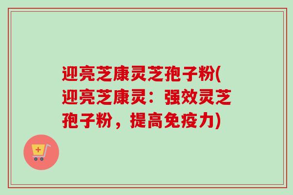 迎亮芝康灵芝孢子粉(迎亮芝康灵:强效灵芝孢子粉,提高免疫力)-第1张图片-卓越灵芝孢子粉 迎亮芝康灵芝孢子粉(迎亮芝康灵:强效灵芝孢子粉,提高免疫力)-第1张图片-卓越灵芝孢子粉