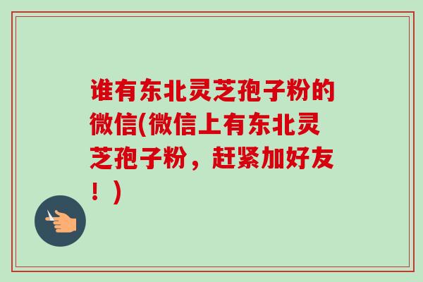 谁有东北灵芝孢子粉的微信(微信上有东北灵芝孢子粉,赶紧加好友!)-第1张图片-卓越灵芝孢子粉 谁有东北灵芝孢子粉的微信(微信上有东北灵芝孢子粉,赶紧加好友!)-第1张图片-卓越灵芝孢子粉