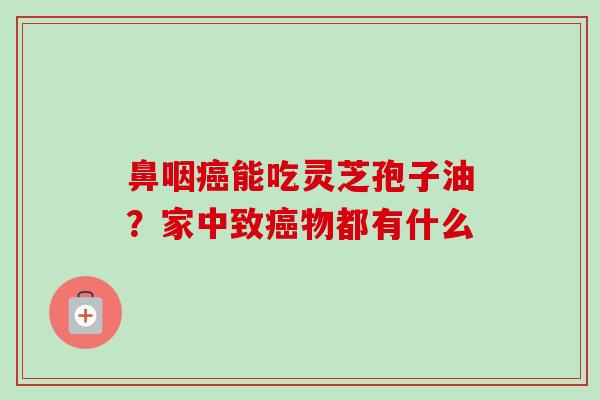鼻咽癌能吃灵芝孢子油?家中致癌物都有什么-第1张图片-卓越灵芝孢子粉 鼻咽癌能吃灵芝孢子油?家中致癌物都有什么-第1张图片-卓越灵芝孢子粉