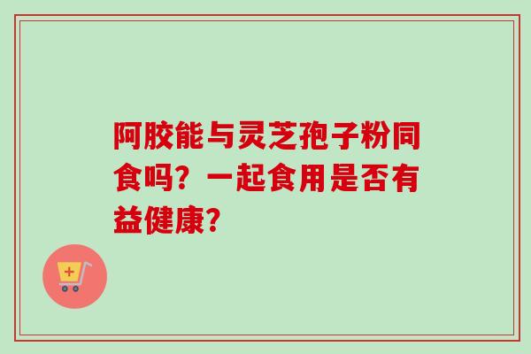 阿胶能与灵芝孢子粉同食吗?一起食用是否有益健康?-第1张图片-卓越灵芝孢子粉 阿胶能与灵芝孢子粉同食吗?一起食用是否有益健康?-第1张图片-卓越灵芝孢子粉