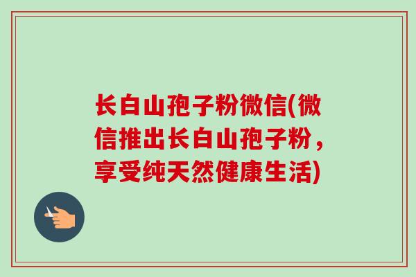 长白山孢子粉微信(微信推出长白山孢子粉,享受纯天然健康生活)-第1张图片-卓越灵芝孢子粉 长白山孢子粉微信(微信推出长白山孢子粉,享受纯天然健康生活)-第1张图片-卓越灵芝孢子粉