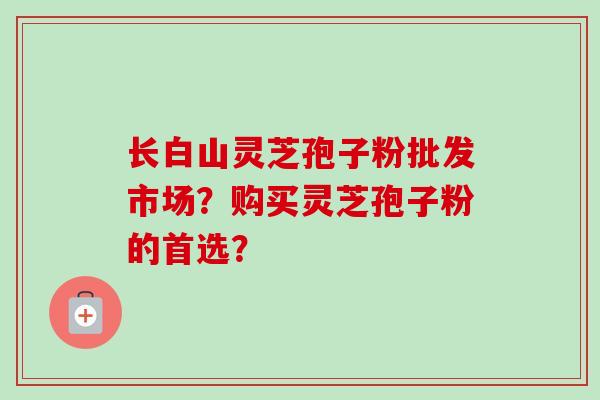 长白山灵芝孢子粉批发市场？购买灵芝孢子粉的首选？-第1张图片-卓越灵芝孢子粉