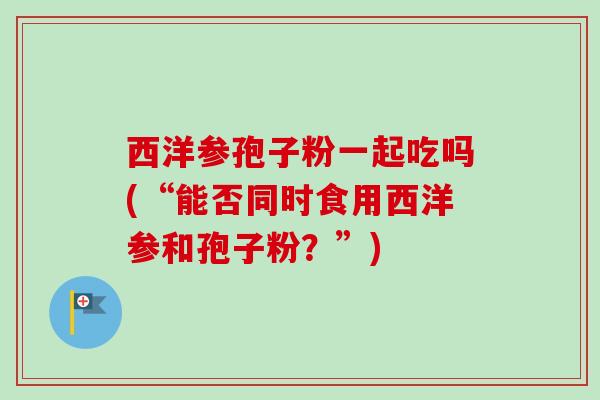 西洋参孢子粉一起吃吗(“能否同时食用西洋参和孢子粉？”)-第1张图片-卓越灵芝孢子粉