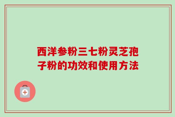 西洋参粉三七粉灵芝孢子粉的功效和使用方法-第1张图片-卓越灵芝孢子粉 西洋参粉三七粉灵芝孢子粉的功效和使用方法-第1张图片-卓越灵芝孢子粉