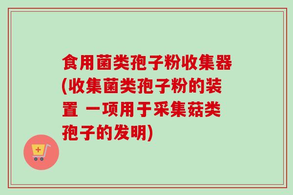 食用菌类孢子粉收集器(收集菌类孢子粉的装置 一项用于采集菇类孢子的发明)-第1张图片-卓越灵芝孢子粉