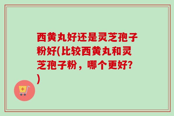 西黄丸好还是灵芝孢子粉好(比较西黄丸和灵芝孢子粉，哪个更好？)-第1张图片-卓越灵芝孢子粉
