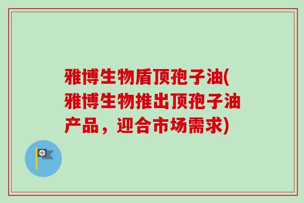 雅博生物盾顶孢子油(雅博生物推出顶孢子油产品,迎合市场需求)-第1张图片-卓越灵芝孢子粉 雅博生物盾顶孢子油(雅博生物推出顶孢子油产品,迎合市场需求)-第1张图片-卓越灵芝孢子粉