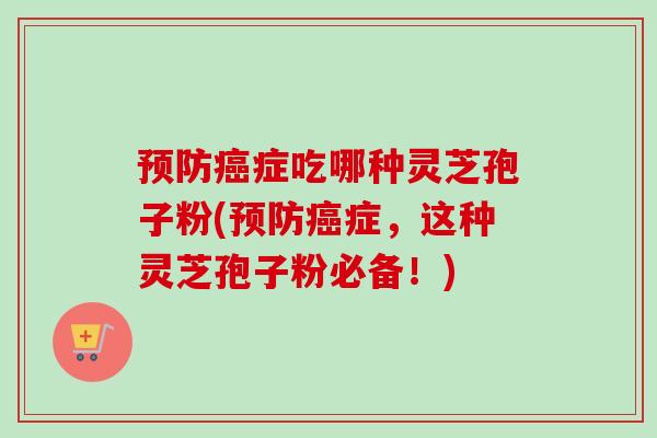 预防癌症吃哪种灵芝孢子粉(预防癌症,这种灵芝孢子粉必备!)-第1张图片-卓越灵芝孢子粉 预防癌症吃哪种灵芝孢子粉(预防癌症,这种灵芝孢子粉必备!)-第1张图片-卓越灵芝孢子粉