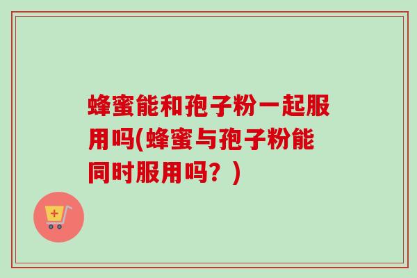 蜂蜜能和孢子粉一起服用吗(蜂蜜与孢子粉能同时服用吗？)-第1张图片-卓越灵芝孢子粉