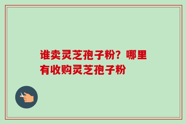 谁卖灵芝孢子粉?哪里有收购灵芝孢子粉-第1张图片-卓越灵芝孢子粉 谁卖灵芝孢子粉?哪里有收购灵芝孢子粉-第1张图片-卓越灵芝孢子粉