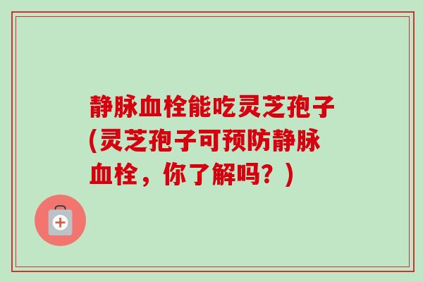 静脉血栓能吃灵芝孢子(灵芝孢子可预防静脉血栓,你了解吗?)-第1张图片-卓越灵芝孢子粉 静脉血栓能吃灵芝孢子(灵芝孢子可预防静脉血栓,你了解吗?)-第1张图片-卓越灵芝孢子粉