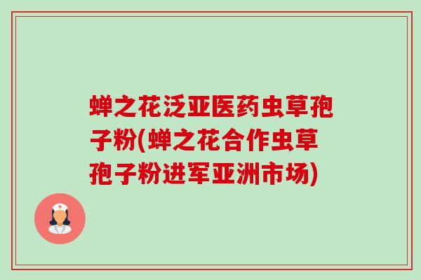 蝉之花泛亚医药虫草孢子粉(蝉之花合作虫草孢子粉进军亚洲市场)-第1张图片-卓越灵芝孢子粉 蝉之花泛亚医药虫草孢子粉(蝉之花合作虫草孢子粉进军亚洲市场)-第1张图片-卓越灵芝孢子粉