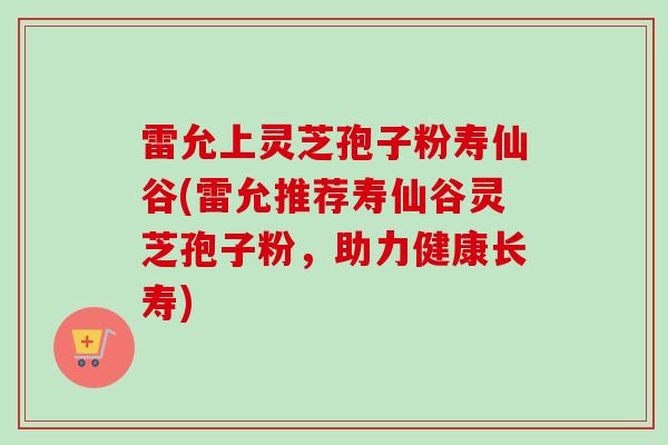 雷允上灵芝孢子粉寿仙谷(雷允推荐寿仙谷灵芝孢子粉,助力健康长寿)-第1张图片-卓越灵芝孢子粉 雷允上灵芝孢子粉寿仙谷(雷允推荐寿仙谷灵芝孢子粉,助力健康长寿)-第1张图片-卓越灵芝孢子粉