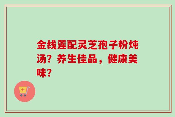 金线莲配灵芝孢子粉炖汤?养生佳品,健康美味?-第1张图片-卓越灵芝孢子粉 金线莲配灵芝孢子粉炖汤?养生佳品,健康美味?-第1张图片-卓越灵芝孢子粉