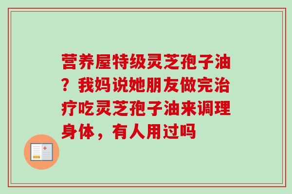 营养屋特级灵芝孢子油?我妈说她朋友做完治疗吃灵芝孢子油来调理身体,有人用过吗-第1张图片-卓越灵芝孢子粉 营养屋特级灵芝孢子油?我妈说她朋友做完治疗吃灵芝孢子油来调理身体,有人用过吗-第1张图片-卓越灵芝孢子粉