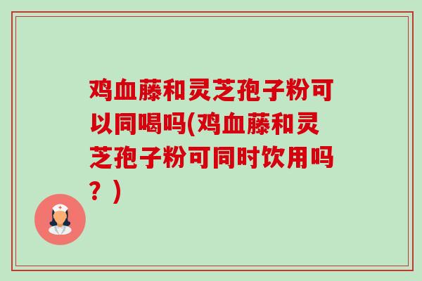 鸡血藤和灵芝孢子粉可以同喝吗(鸡血藤和灵芝孢子粉可同时饮用吗？)-第1张图片-卓越灵芝孢子粉