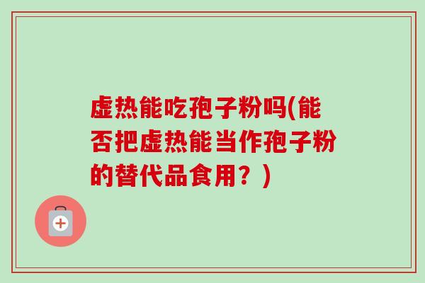 虚热能吃孢子粉吗(能否把虚热能当作孢子粉的替代品食用?)-第1张图片-卓越灵芝孢子粉 虚热能吃孢子粉吗(能否把虚热能当作孢子粉的替代品食用?)-第1张图片-卓越灵芝孢子粉