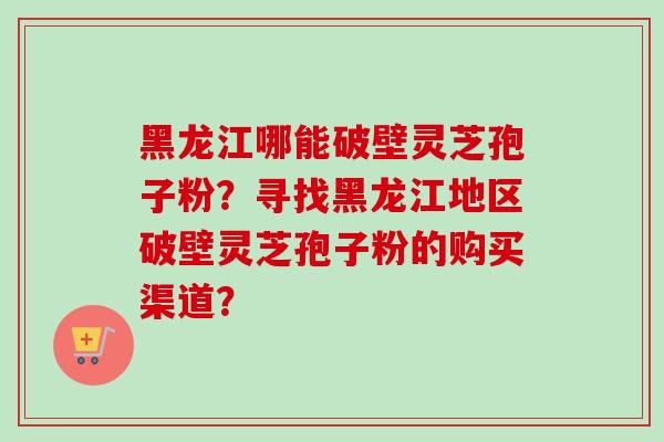 黑龙江哪能破壁灵芝孢子粉?寻找黑龙江地区破壁灵芝孢子粉的购买渠道?-第1张图片-卓越灵芝孢子粉 黑龙江哪能破壁灵芝孢子粉?寻找黑龙江地区破壁灵芝孢子粉的购买渠道?-第1张图片-卓越灵芝孢子粉