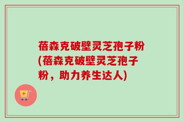 蓓森克破壁灵芝孢子粉(蓓森克破壁灵芝孢子粉,助力养生达人)-第1张图片-卓越灵芝孢子粉 蓓森克破壁灵芝孢子粉(蓓森克破壁灵芝孢子粉,助力养生达人)-第1张图片-卓越灵芝孢子粉