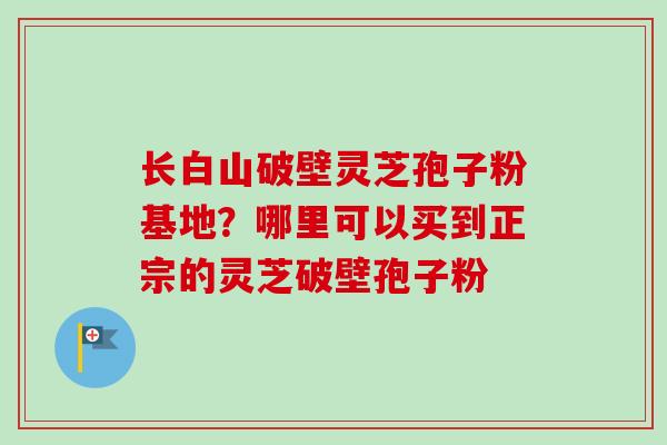 长白山破壁灵芝孢子粉基地?哪里可以买到正宗的灵芝破壁孢子粉-第1张图片-卓越灵芝孢子粉 长白山破壁灵芝孢子粉基地?哪里可以买到正宗的灵芝破壁孢子粉-第1张图片-卓越灵芝孢子粉