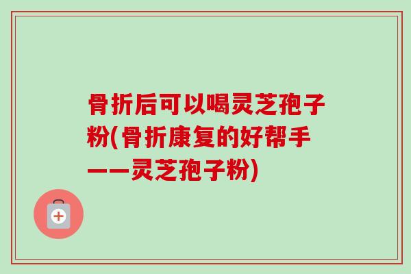 骨折后可以喝灵芝孢子粉(骨折康复的好帮手——灵芝孢子粉)-第1张图片-卓越灵芝孢子粉